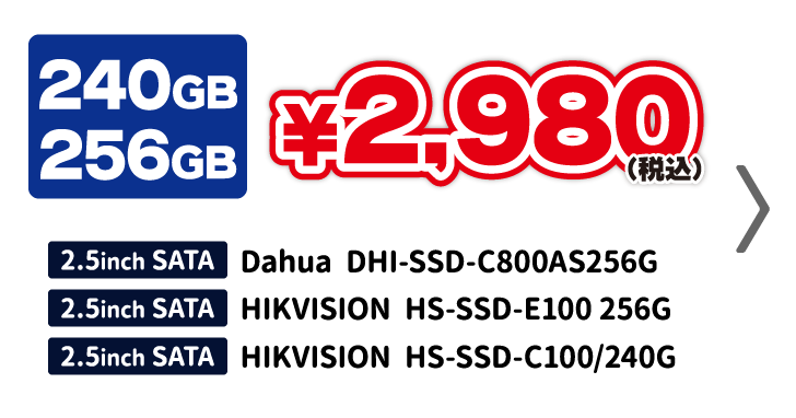 
          240GB/258GB 2,980円（税込）
          ・Dahua DHI-SSD-C800AS256G 256GB/SSD/6GbpsSATA/TLC
          ・HIKVISION HS-SSD-E100 256GB/SSD/6GbpsSATA/TLC
          ・HIKVISION HS-SSD-C100/240G 256GB/SSD/6GbpsSATA/TLC
        